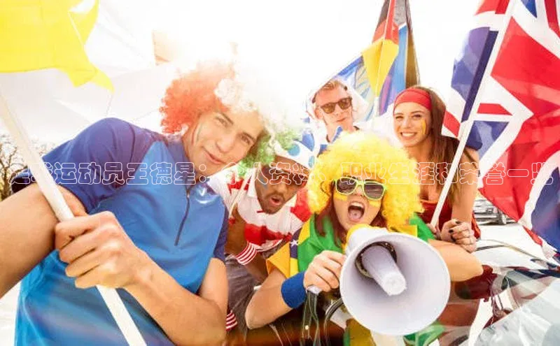 伟德betvlctor国际官网百度识图足球运动员王德星：个人资料、职业生涯和荣誉一览