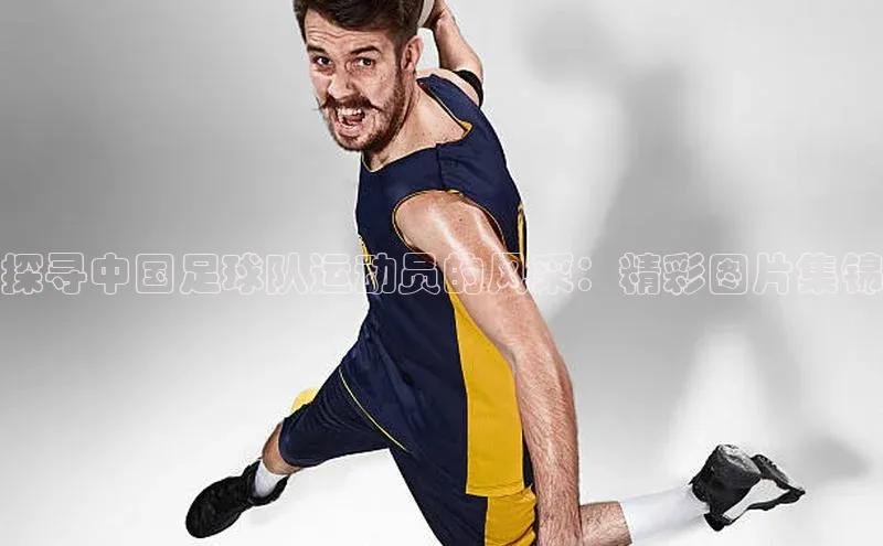 bv1946伟德官网极氪智能科技探寻中国足球队运动员的风采：精彩图片集锦