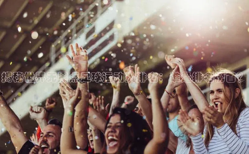 伟德betvlctor体育集团爱慕股份揭秘世界无黑点足球运动员排名：谁是排名榜首？