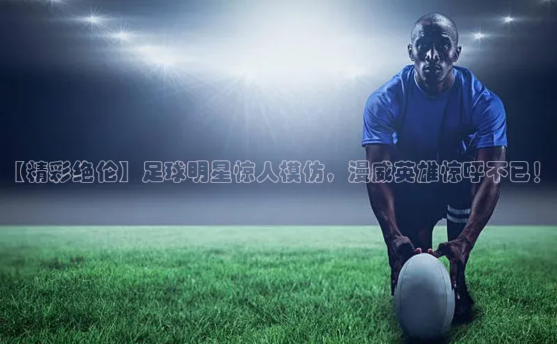 伟德betvlctor体育官网ARGA公司【精彩绝伦】足球明星惊人模仿，漫威英雄惊呼不已！