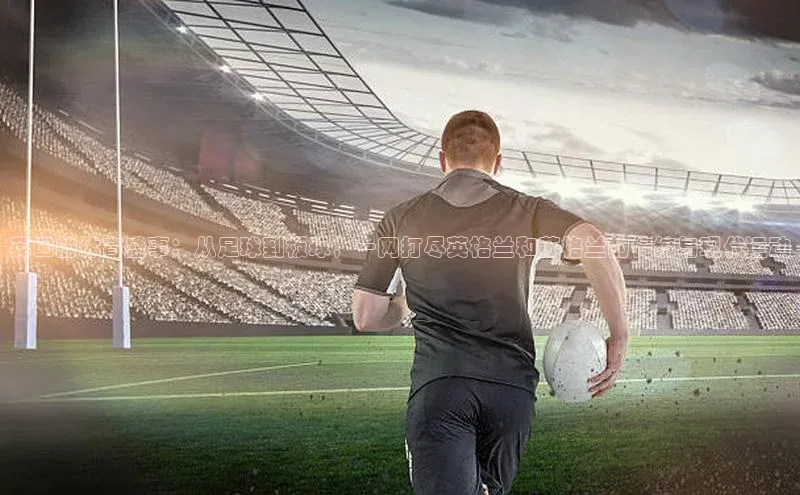 英国的体育盛事：从足球到板球，一网打尽英格兰和苏格兰的传统与现代运动