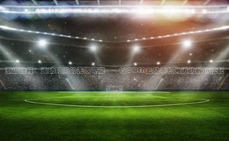 潮流碰撞：运动时尚的无限可能——以QWEN云助手视角运动服饰搭配