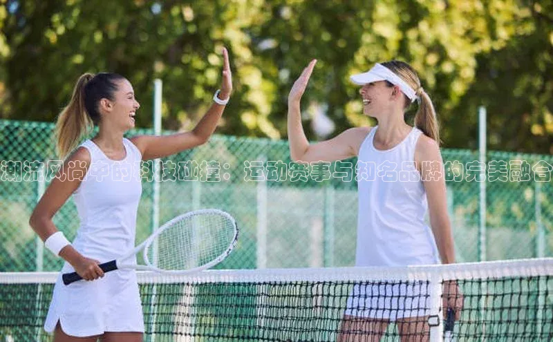 潮流风尚中的科技碰撞：运动赛事与知名品牌的完美融合