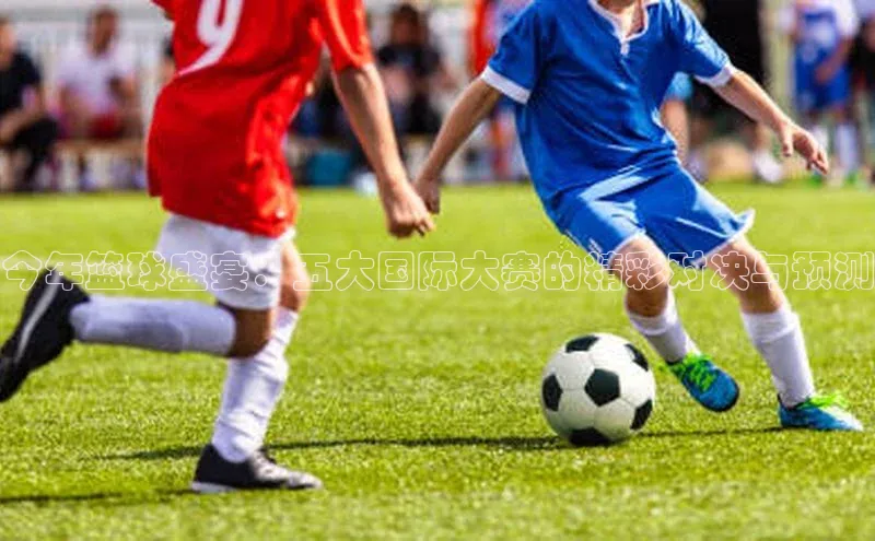 今年篮球盛宴：五大国际大赛的精彩对决与预测