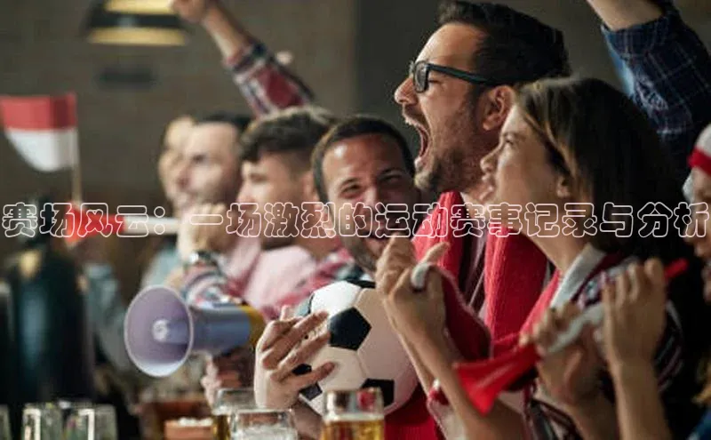 赛场风云：一场激烈的运动赛事记录与分析