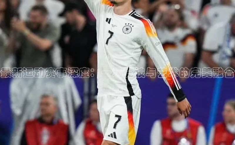 最新运动赛事深度：一场竞技与艺术的完美融合